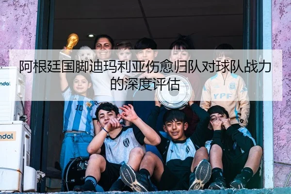 阿根廷国脚迪玛利亚伤愈归队对球队战力的深度评估